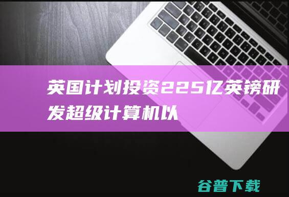 英国计划投资2.25亿英镑研发超级计算机，以推动AI大模型领域的发展-人工智能